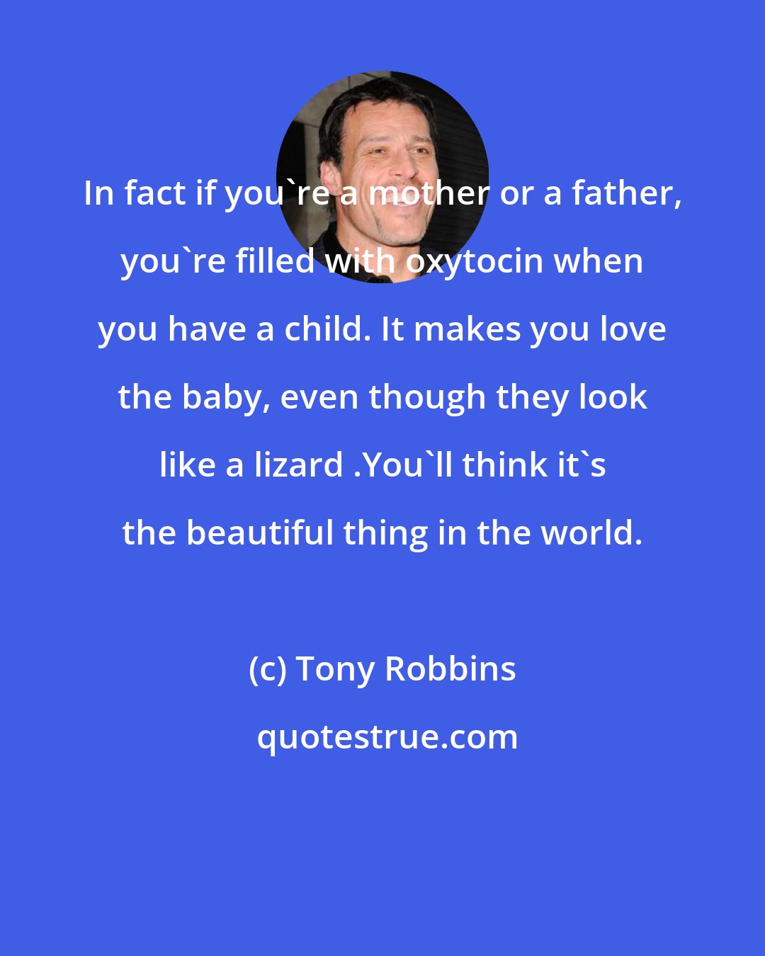 Tony Robbins: In fact if you're a mother or a father, you're filled with oxytocin when you have a child. It makes you love the baby, even though they look like a lizard .You'll think it's the beautiful thing in the world.