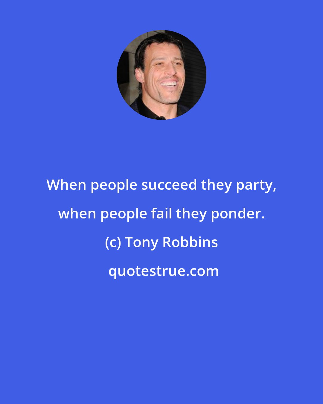 Tony Robbins: When people succeed they party, when people fail they ponder.