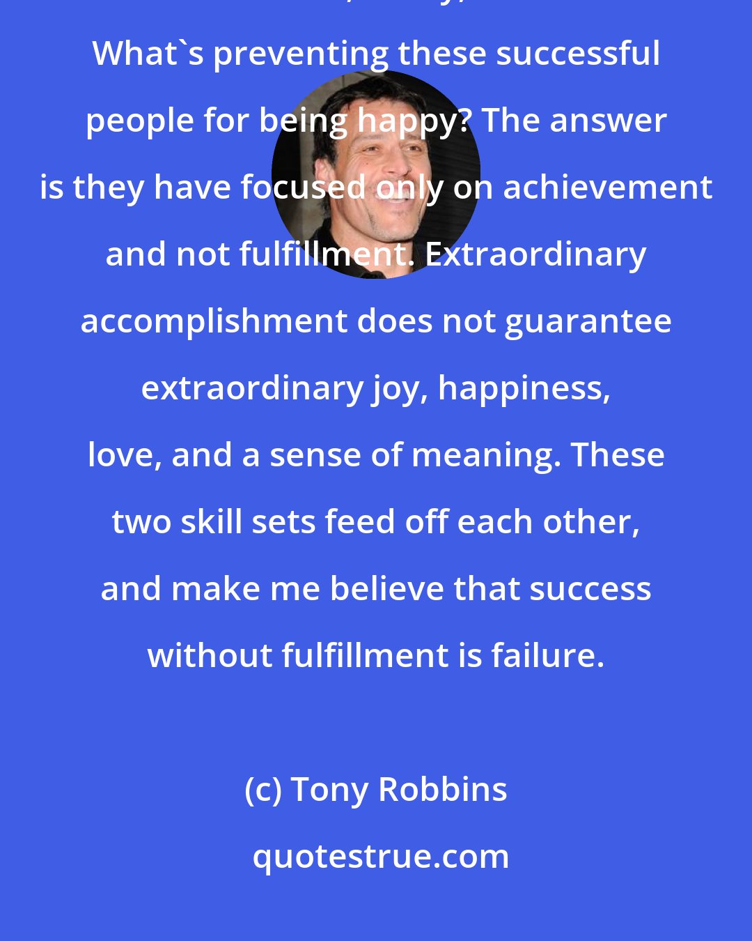 Tony Robbins: I have seen business moguls achieve their ultimate goals but still live in frustration, worry, and fear. What's preventing these successful people for being happy? The answer is they have focused only on achievement and not fulfillment. Extraordinary accomplishment does not guarantee extraordinary joy, happiness, love, and a sense of meaning. These two skill sets feed off each other, and make me believe that success without fulfillment is failure.