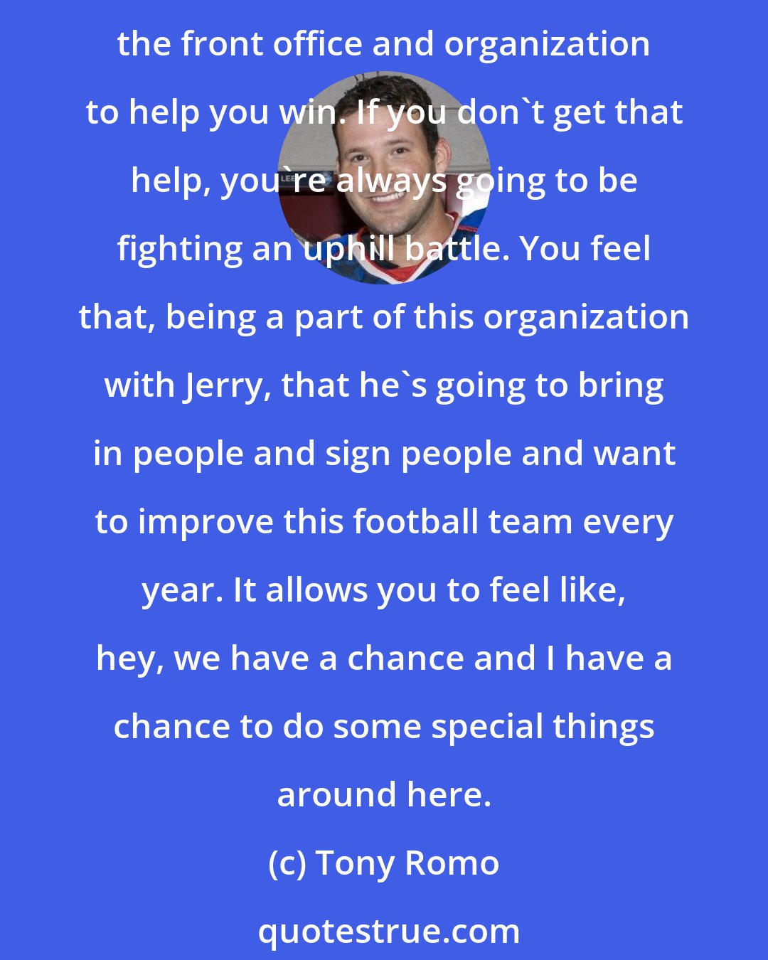 Tony Romo: One of the reasons I'm lucky is to be around an owner like Jerry Jones. I'm not just saying it. The reality of it is the guy wants to win. As a quarterback, you need ownership and people in the front office and organization to help you win. If you don't get that help, you're always going to be fighting an uphill battle. You feel that, being a part of this organization with Jerry, that he's going to bring in people and sign people and want to improve this football team every year. It allows you to feel like, hey, we have a chance and I have a chance to do some special things around here.