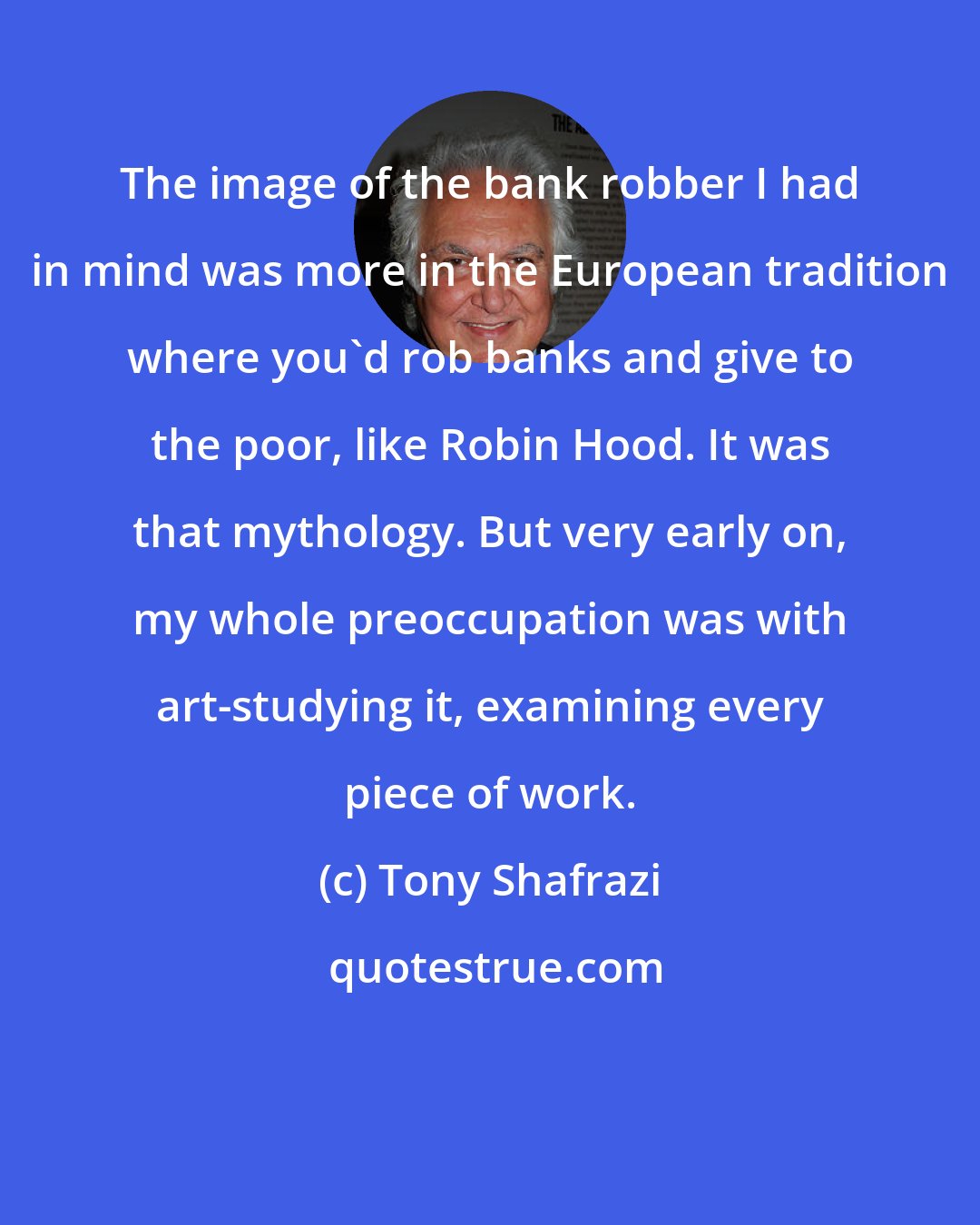Tony Shafrazi: The image of the bank robber I had in mind was more in the European tradition where you'd rob banks and give to the poor, like Robin Hood. It was that mythology. But very early on, my whole preoccupation was with art-studying it, examining every piece of work.