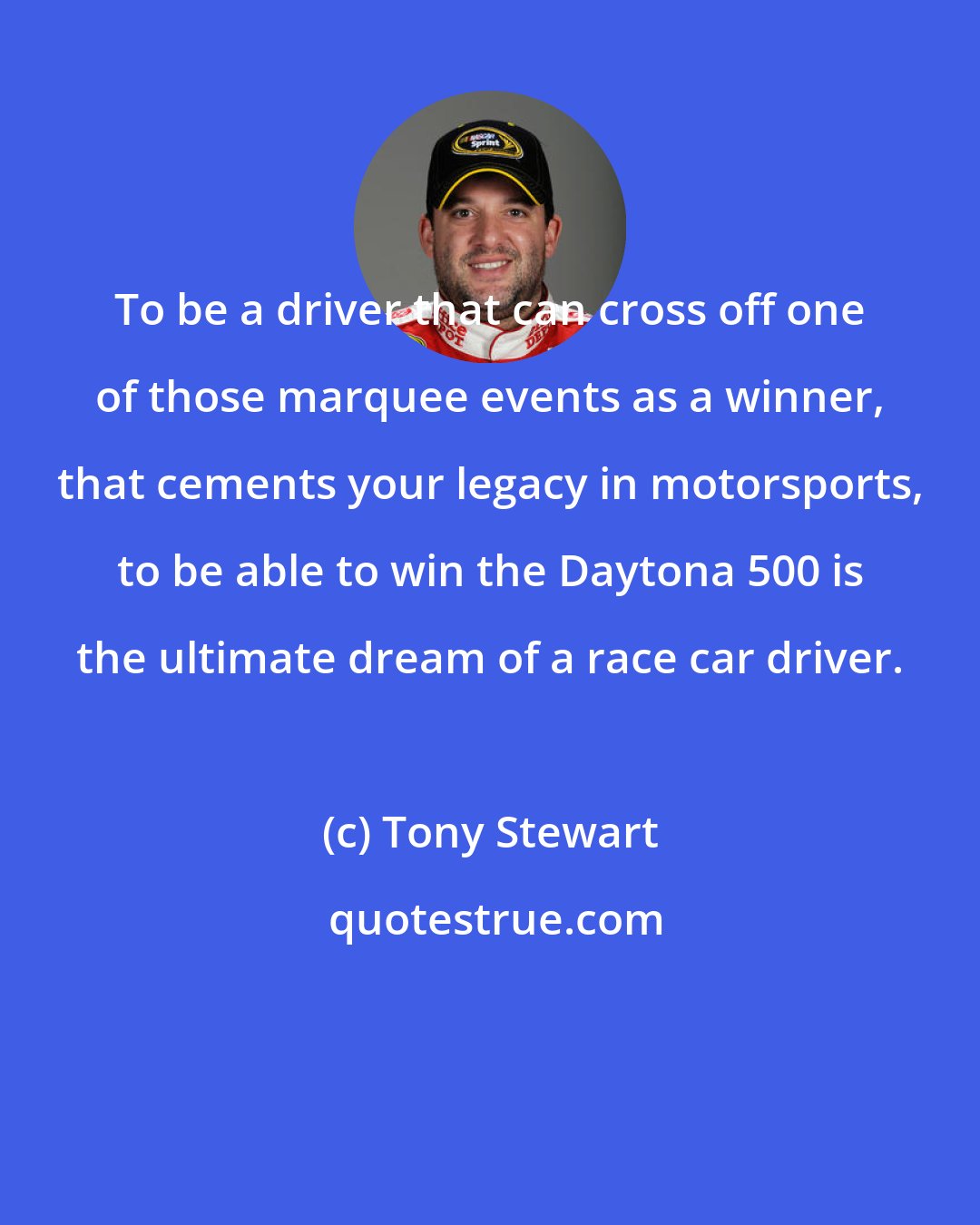 Tony Stewart: To be a driver that can cross off one of those marquee events as a winner, that cements your legacy in motorsports, to be able to win the Daytona 500 is the ultimate dream of a race car driver.