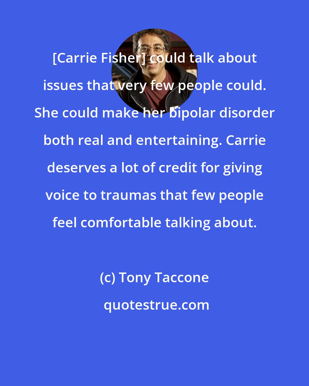 Tony Taccone: [Carrie Fisher] could talk about issues that very few people could. She could make her bipolar disorder both real and entertaining. Carrie deserves a lot of credit for giving voice to traumas that few people feel comfortable talking about.