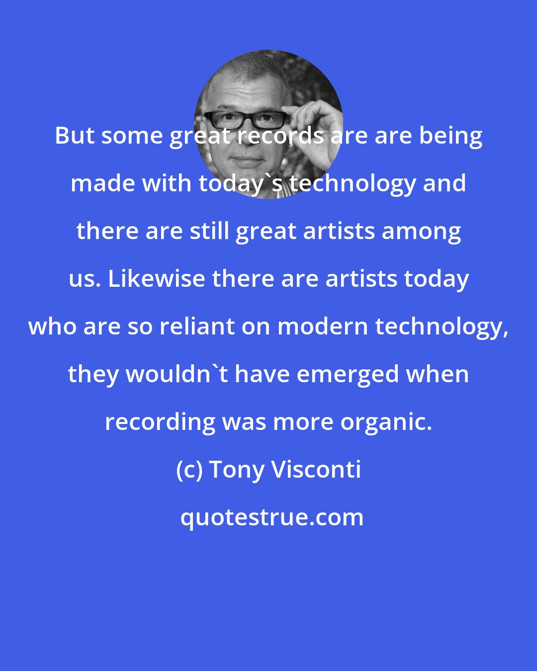 Tony Visconti: But some great records are are being made with today's technology and there are still great artists among us. Likewise there are artists today who are so reliant on modern technology, they wouldn't have emerged when recording was more organic.