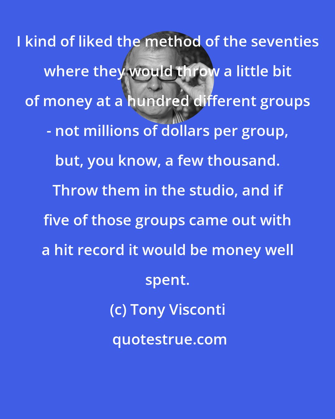 Tony Visconti: I kind of liked the method of the seventies where they would throw a little bit of money at a hundred different groups - not millions of dollars per group, but, you know, a few thousand. Throw them in the studio, and if five of those groups came out with a hit record it would be money well spent.