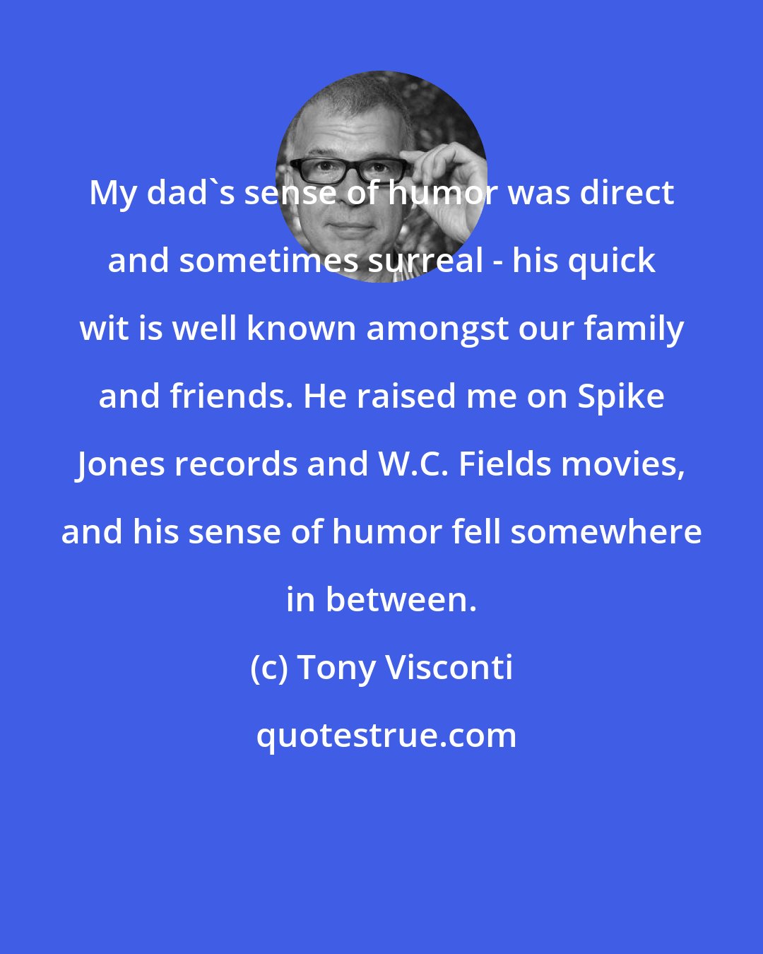 Tony Visconti: My dad's sense of humor was direct and sometimes surreal - his quick wit is well known amongst our family and friends. He raised me on Spike Jones records and W.C. Fields movies, and his sense of humor fell somewhere in between.