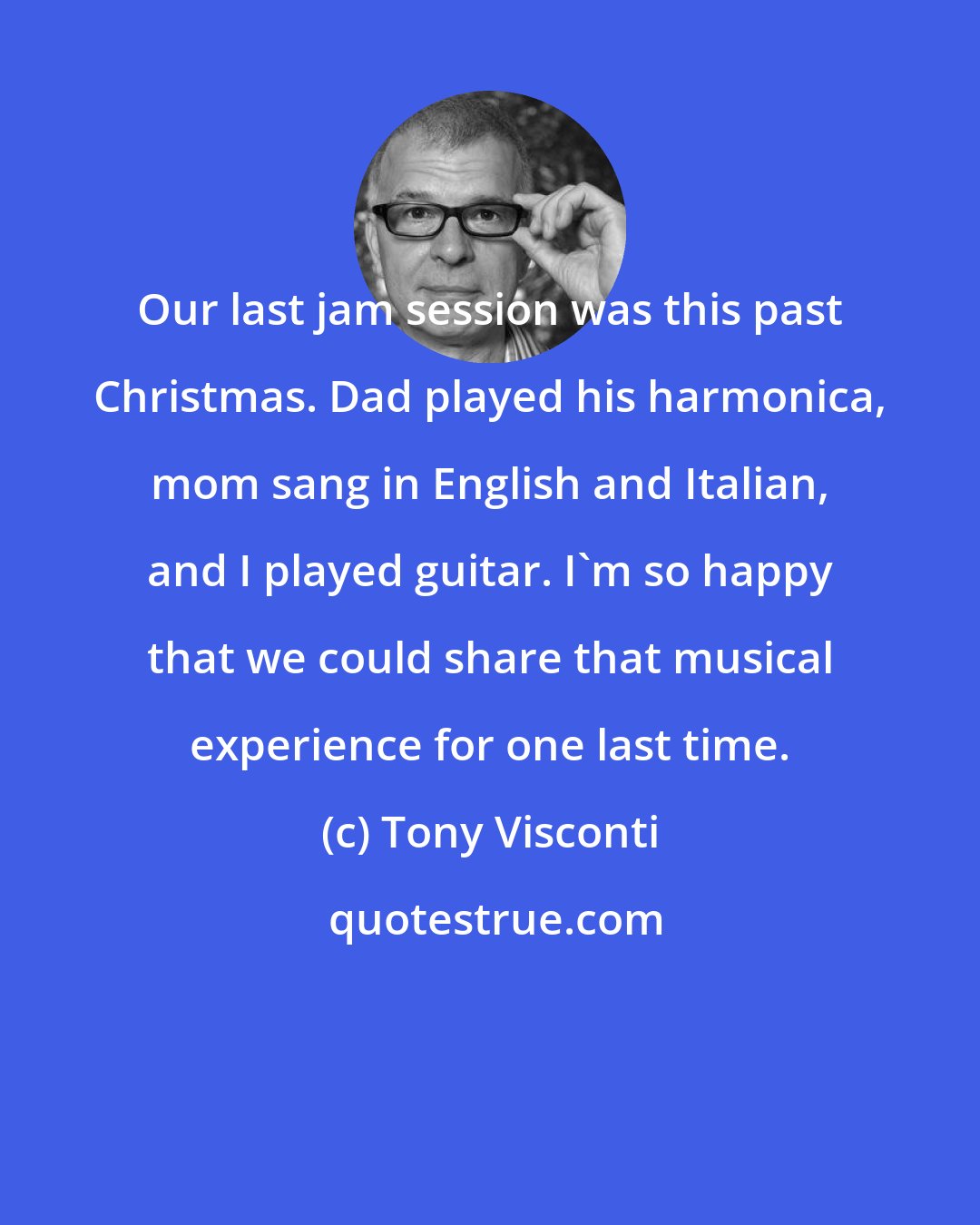 Tony Visconti: Our last jam session was this past Christmas. Dad played his harmonica, mom sang in English and Italian, and I played guitar. I'm so happy that we could share that musical experience for one last time.