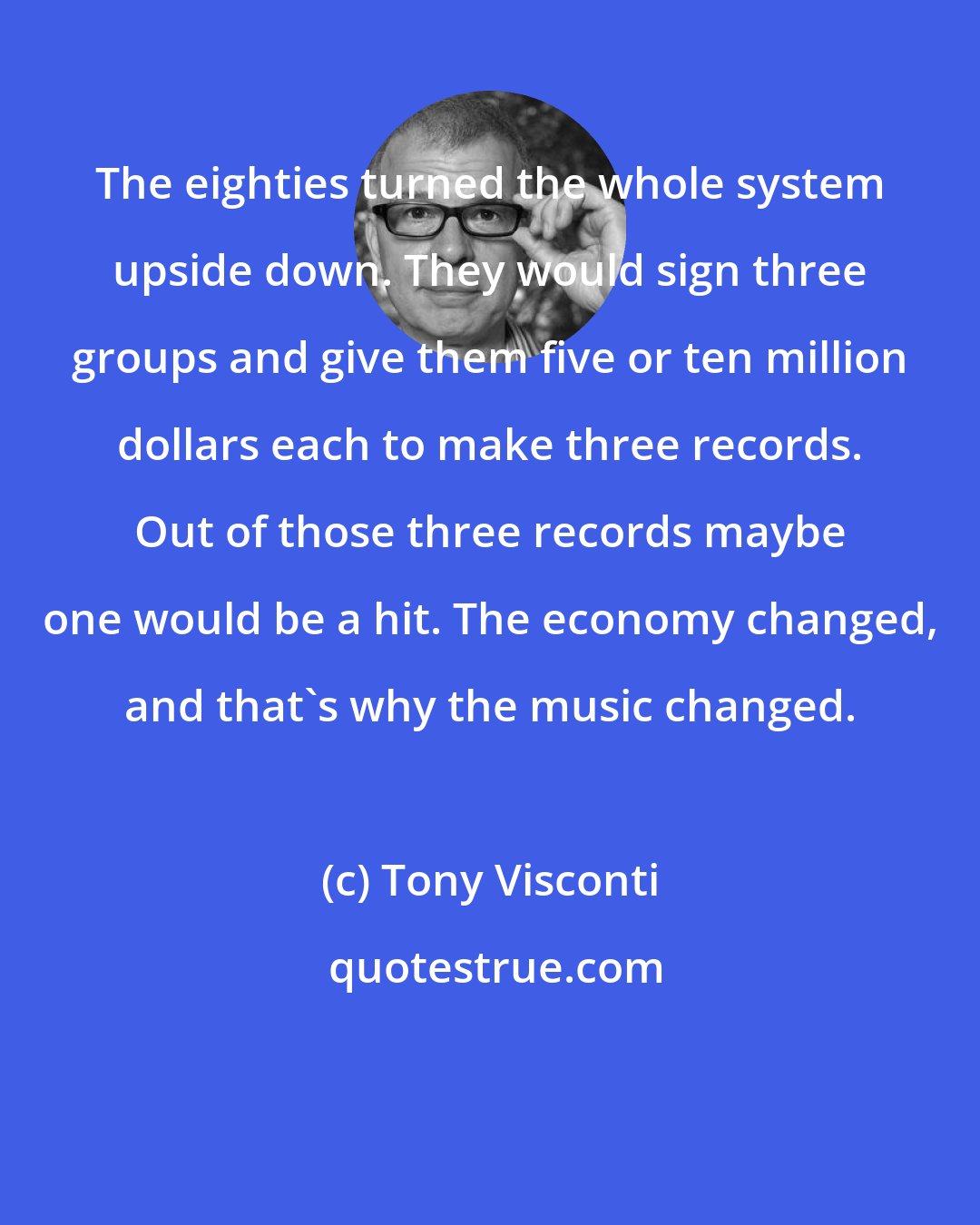 Tony Visconti: The eighties turned the whole system upside down. They would sign three groups and give them five or ten million dollars each to make three records. Out of those three records maybe one would be a hit. The economy changed, and that's why the music changed.