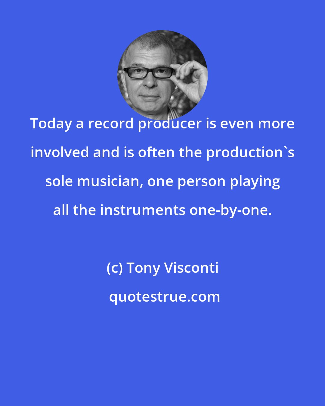 Tony Visconti: Today a record producer is even more involved and is often the production's sole musician, one person playing all the instruments one-by-one.