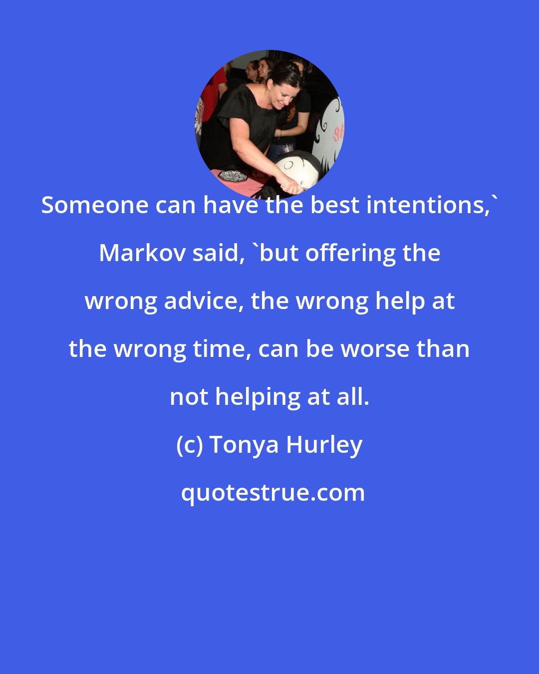 Tonya Hurley: Someone can have the best intentions,' Markov said, 'but offering the wrong advice, the wrong help at the wrong time, can be worse than not helping at all.