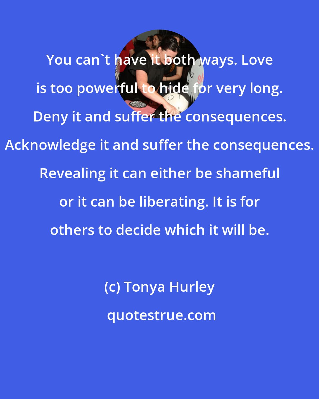 Tonya Hurley: You can't have it both ways. Love is too powerful to hide for very long. Deny it and suffer the consequences. Acknowledge it and suffer the consequences. Revealing it can either be shameful or it can be liberating. It is for others to decide which it will be.