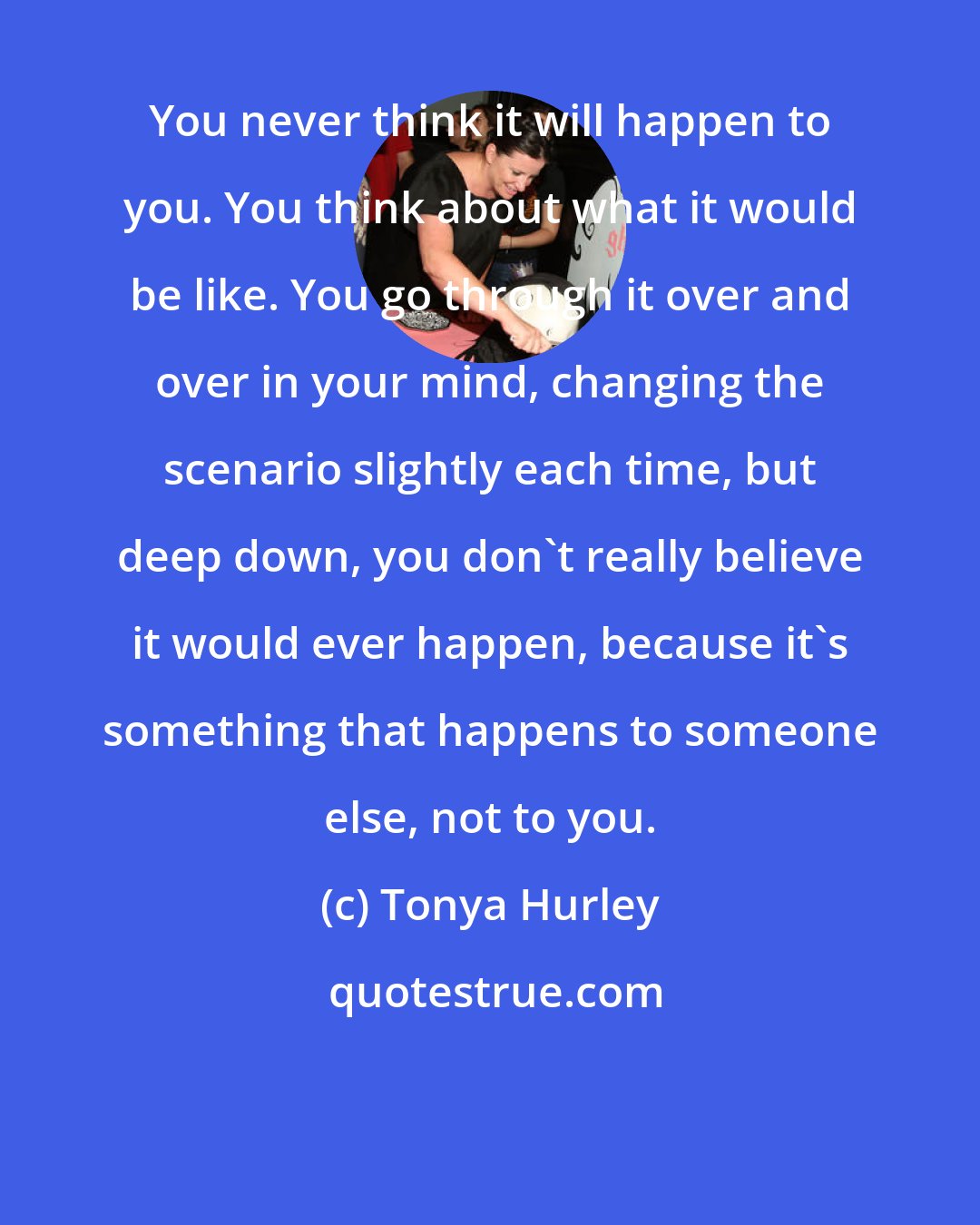 Tonya Hurley: You never think it will happen to you. You think about what it would be like. You go through it over and over in your mind, changing the scenario slightly each time, but deep down, you don't really believe it would ever happen, because it's something that happens to someone else, not to you.