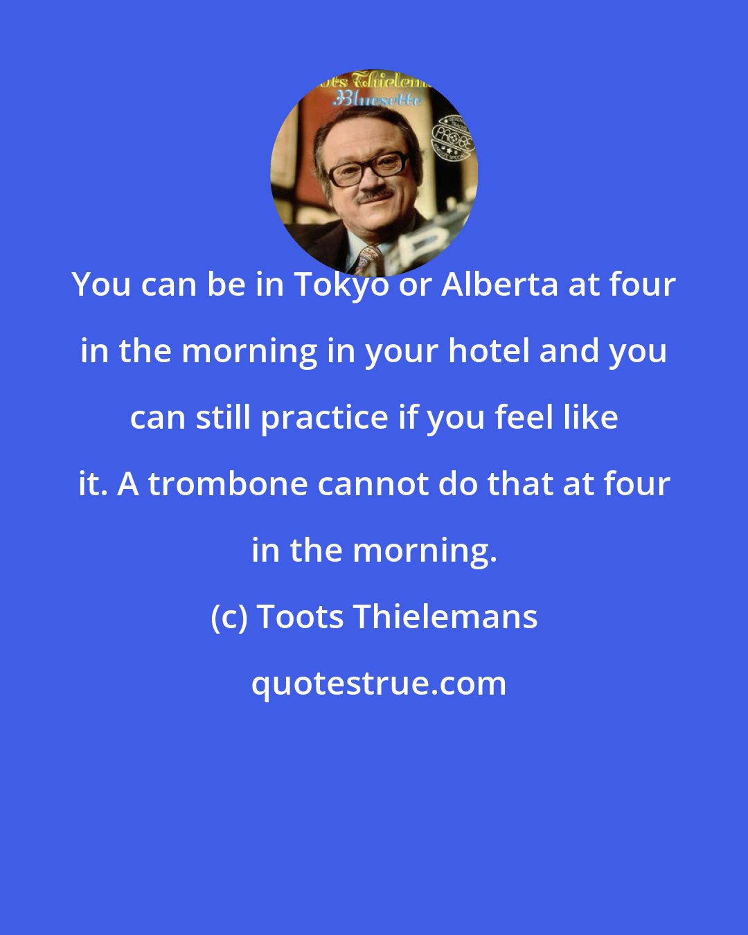 Toots Thielemans: You can be in Tokyo or Alberta at four in the morning in your hotel and you can still practice if you feel like it. A trombone cannot do that at four in the morning.