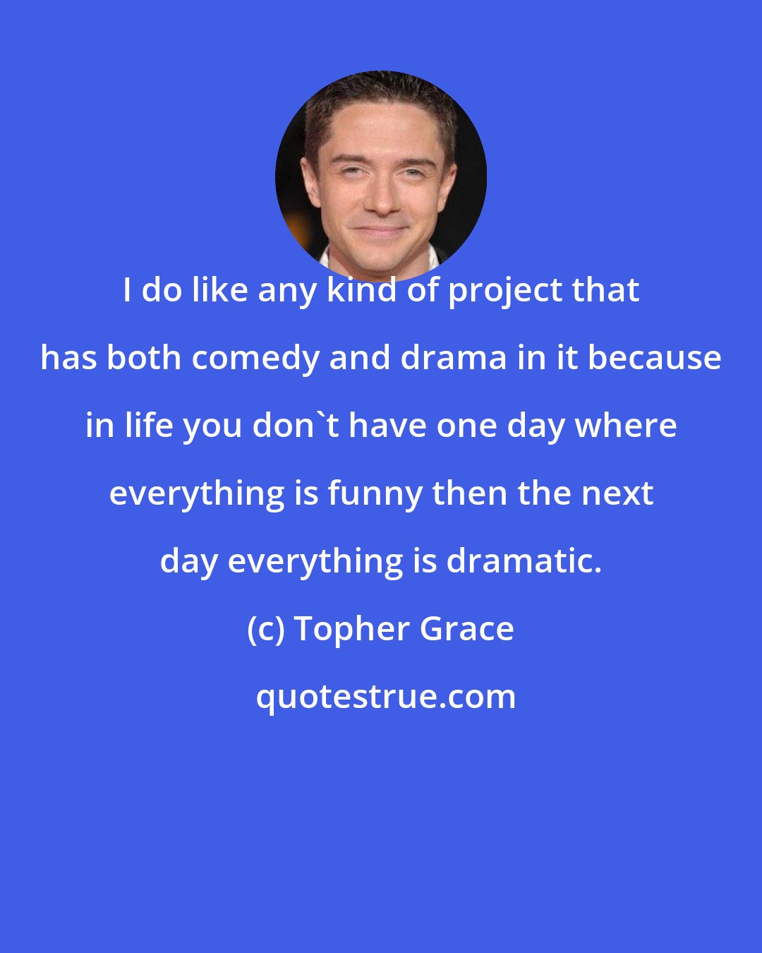 Topher Grace: I do like any kind of project that has both comedy and drama in it because in life you don't have one day where everything is funny then the next day everything is dramatic.