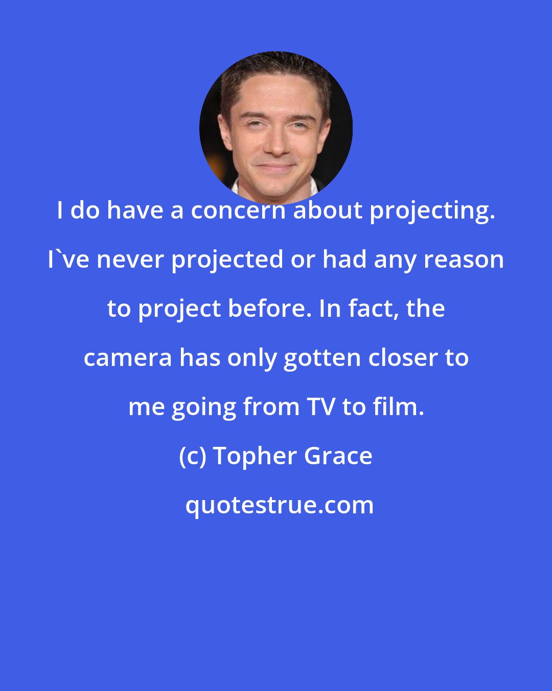 Topher Grace: I do have a concern about projecting. I've never projected or had any reason to project before. In fact, the camera has only gotten closer to me going from TV to film.