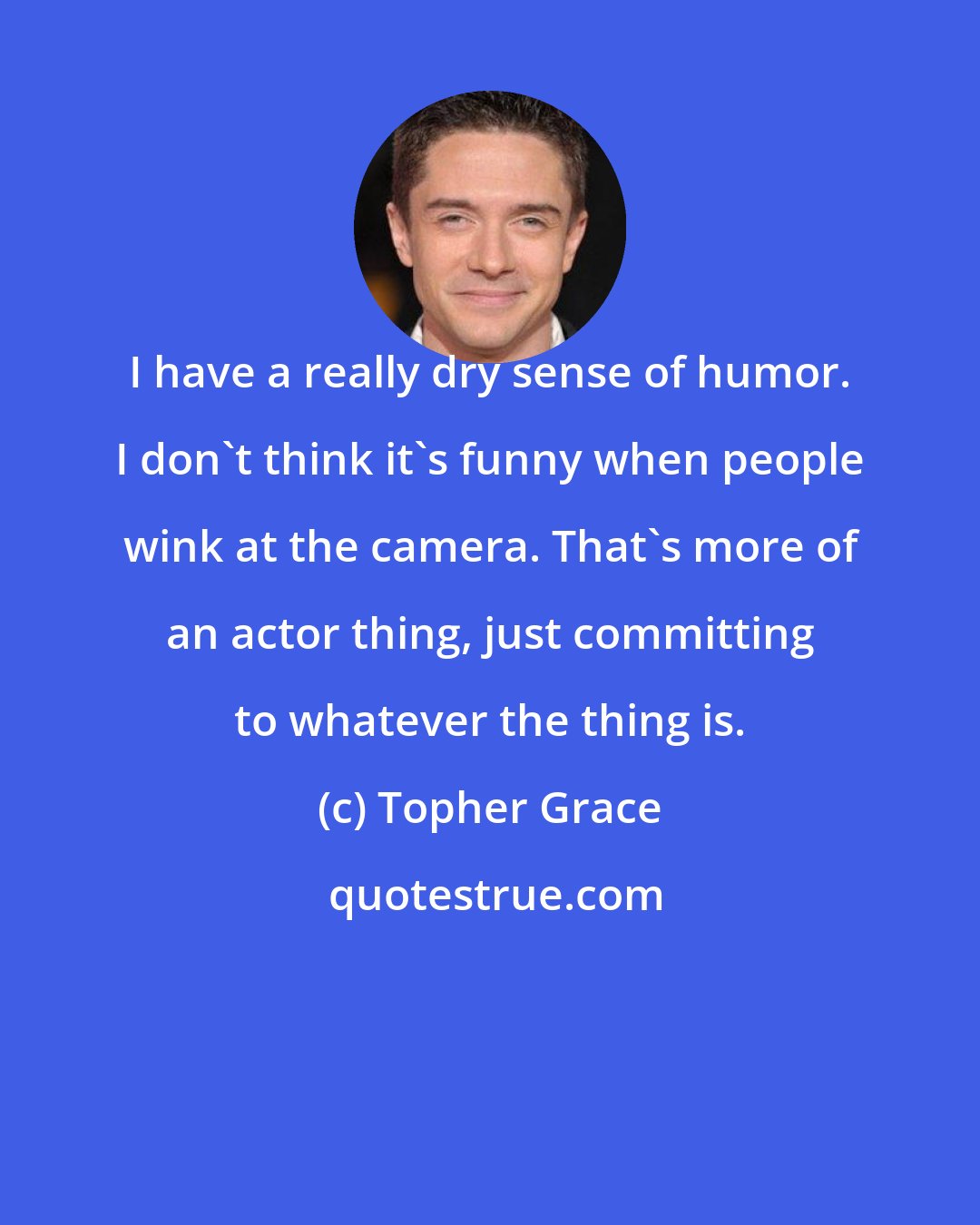 Topher Grace: I have a really dry sense of humor. I don't think it's funny when people wink at the camera. That's more of an actor thing, just committing to whatever the thing is.