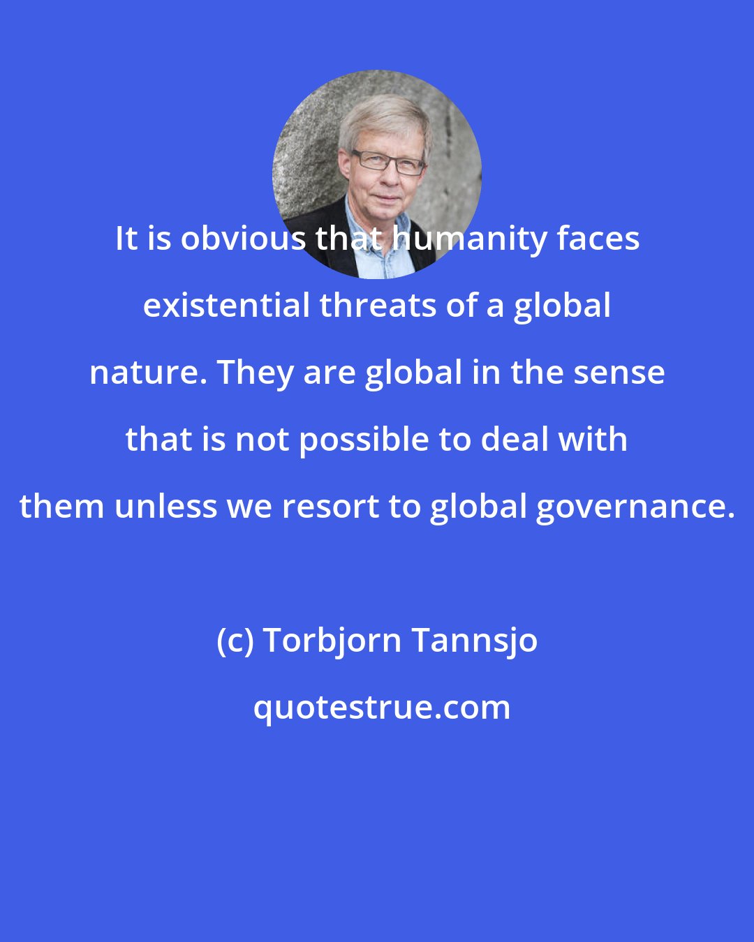Torbjorn Tannsjo: It is obvious that humanity faces existential threats of a global nature. They are global in the sense that is not possible to deal with them unless we resort to global governance.