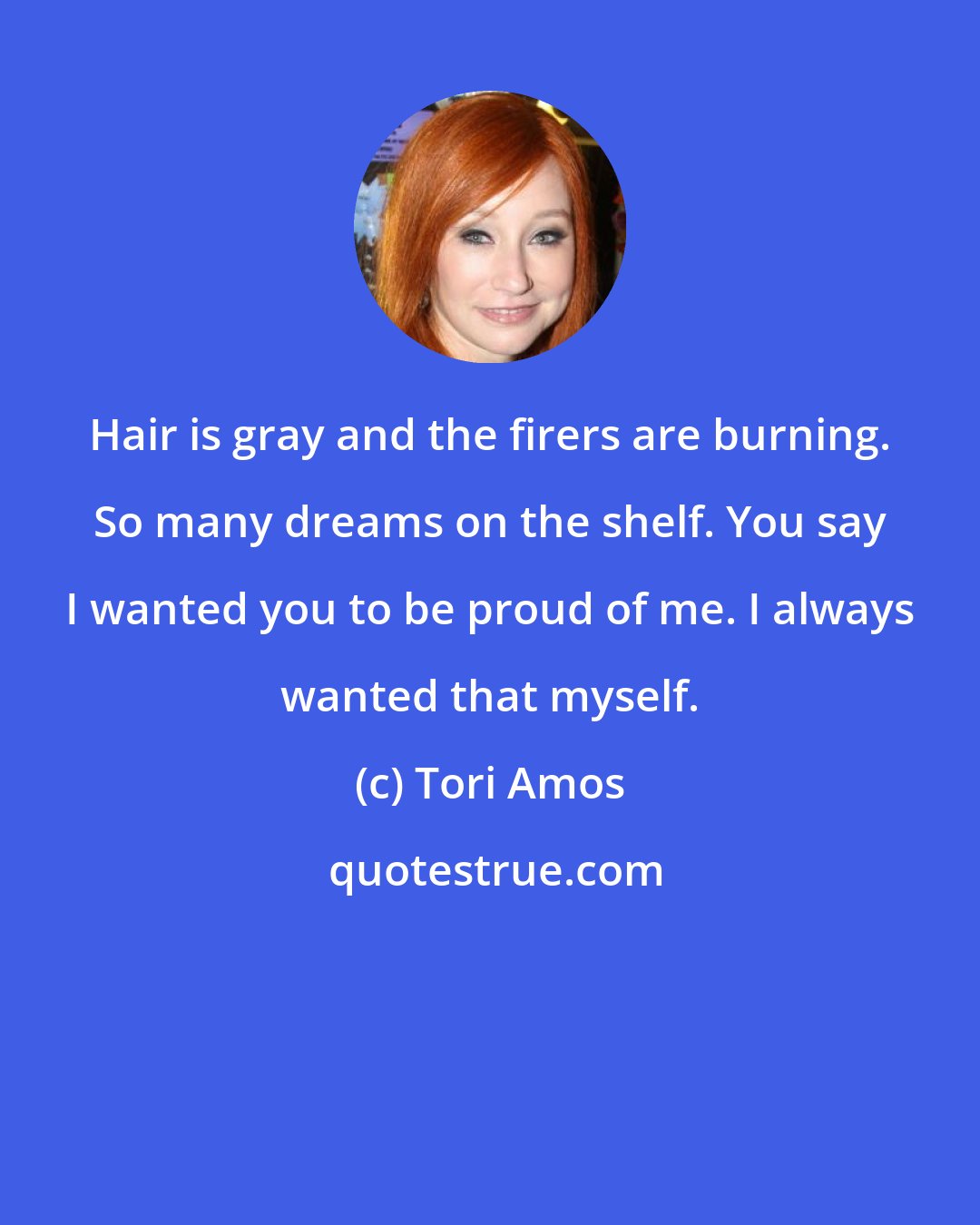 Tori Amos: Hair is gray and the firers are burning. So many dreams on the shelf. You say I wanted you to be proud of me. I always wanted that myself.