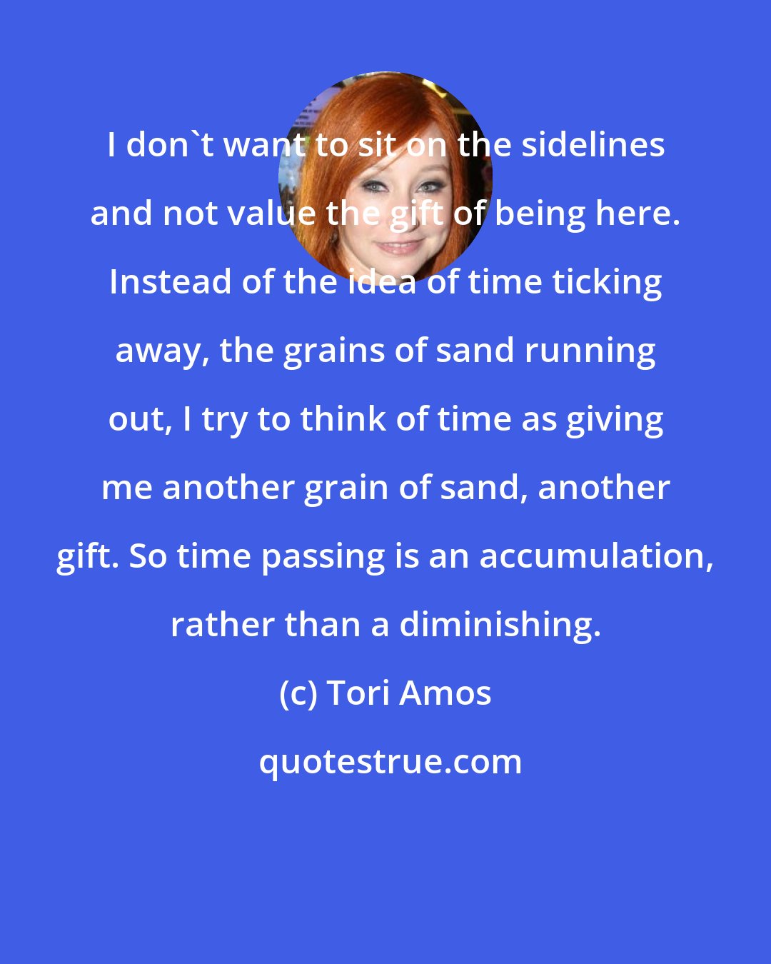 Tori Amos: I don't want to sit on the sidelines and not value the gift of being here. Instead of the idea of time ticking away, the grains of sand running out, I try to think of time as giving me another grain of sand, another gift. So time passing is an accumulation, rather than a diminishing.