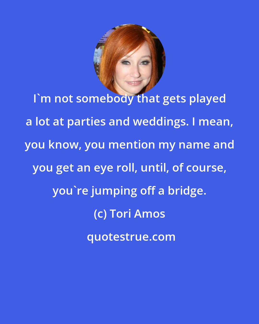 Tori Amos: I'm not somebody that gets played a lot at parties and weddings. I mean, you know, you mention my name and you get an eye roll, until, of course, you're jumping off a bridge.