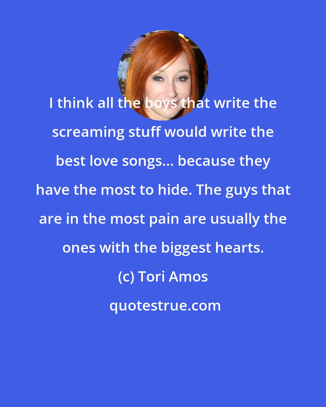 Tori Amos: I think all the boys that write the screaming stuff would write the best love songs... because they have the most to hide. The guys that are in the most pain are usually the ones with the biggest hearts.