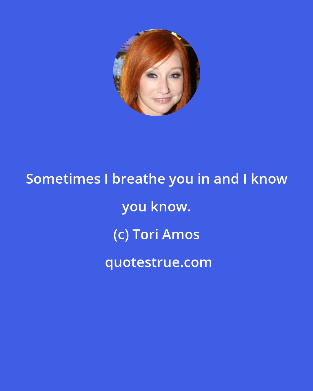 Tori Amos: Sometimes I breathe you in and I know you know.