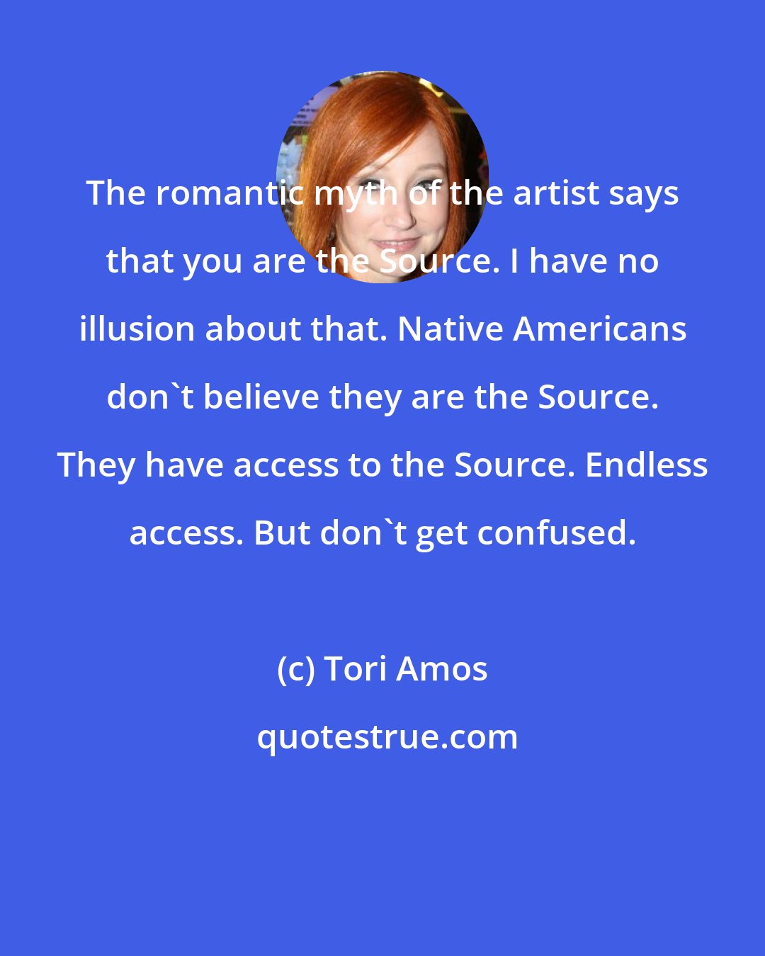 Tori Amos: The romantic myth of the artist says that you are the Source. I have no illusion about that. Native Americans don't believe they are the Source. They have access to the Source. Endless access. But don't get confused.