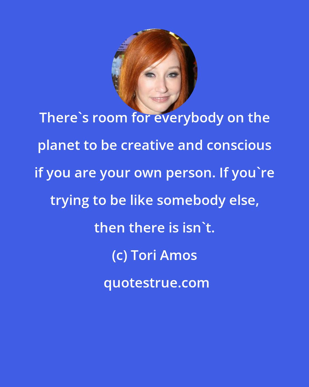 Tori Amos: There's room for everybody on the planet to be creative and conscious if you are your own person. If you're trying to be like somebody else, then there is isn't.