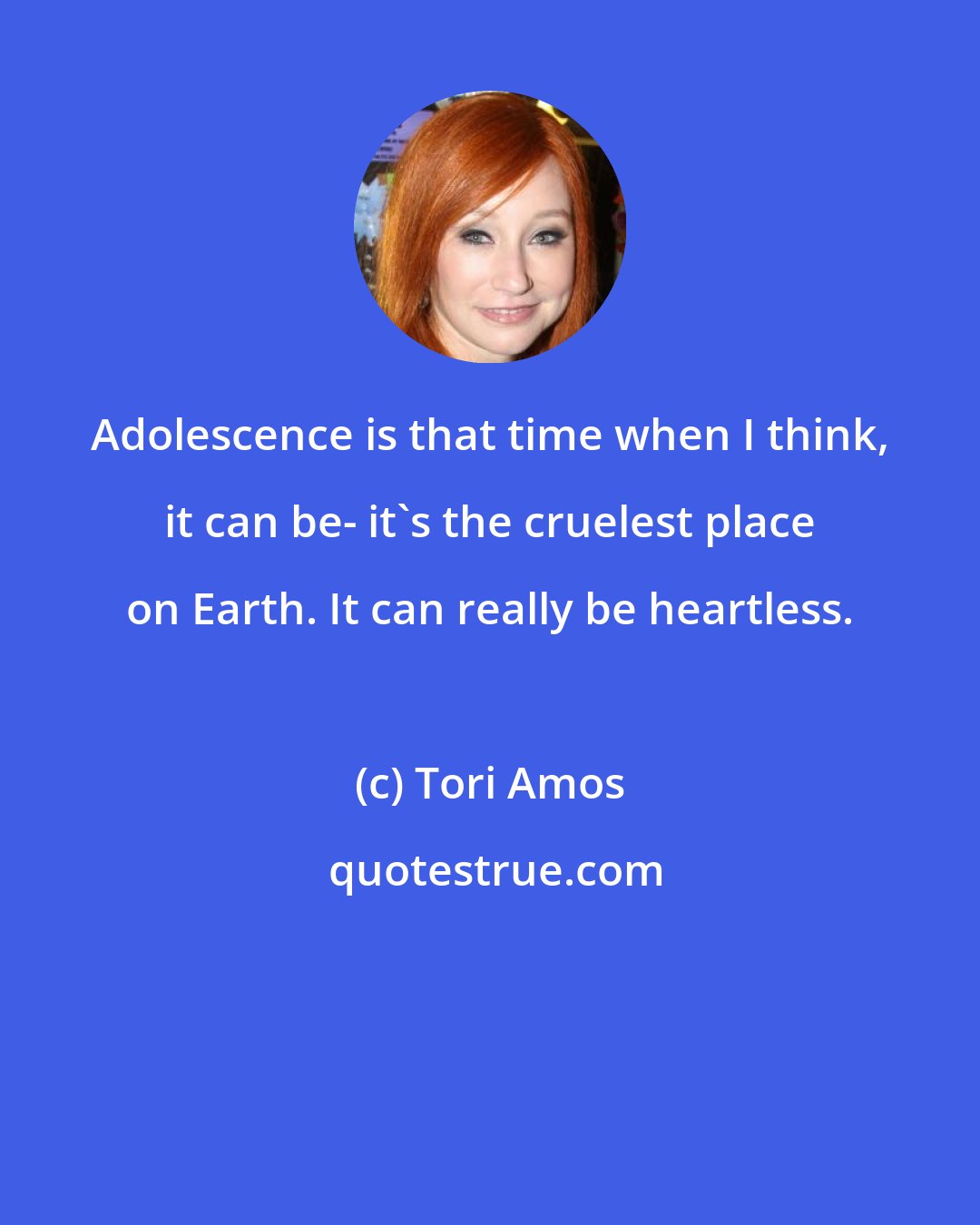 Tori Amos: Adolescence is that time when I think, it can be- it's the cruelest place on Earth. It can really be heartless.