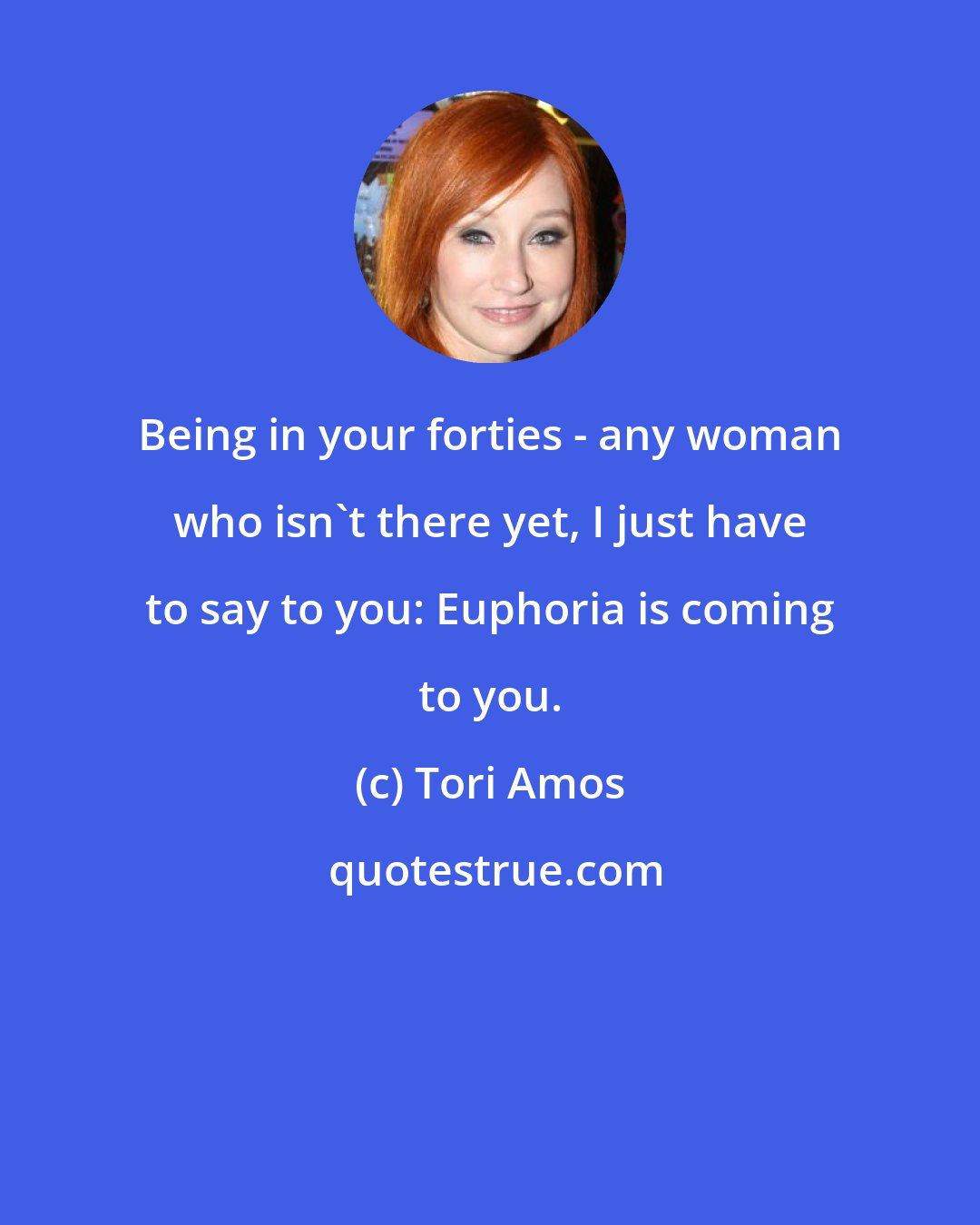 Tori Amos: Being in your forties - any woman who isn't there yet, I just have to say to you: Euphoria is coming to you.