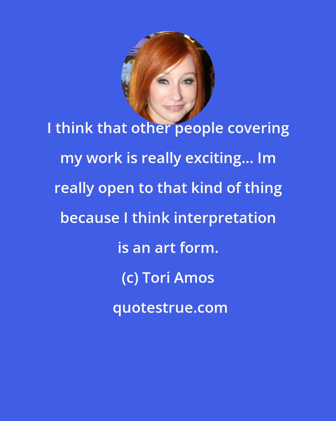 Tori Amos: I think that other people covering my work is really exciting... Im really open to that kind of thing because I think interpretation is an art form.