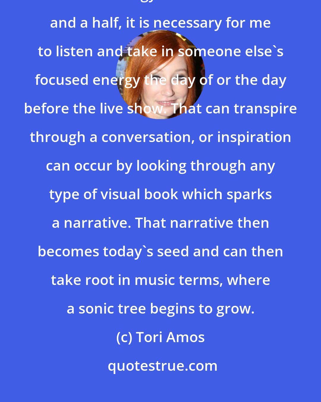 Tori Amos: In order for my live performance to work, which is about generating a focused energy for about an hour and a half, it is necessary for me to listen and take in someone else's focused energy the day of or the day before the live show. That can transpire through a conversation, or inspiration can occur by looking through any type of visual book which sparks a narrative. That narrative then becomes today's seed and can then take root in music terms, where a sonic tree begins to grow.