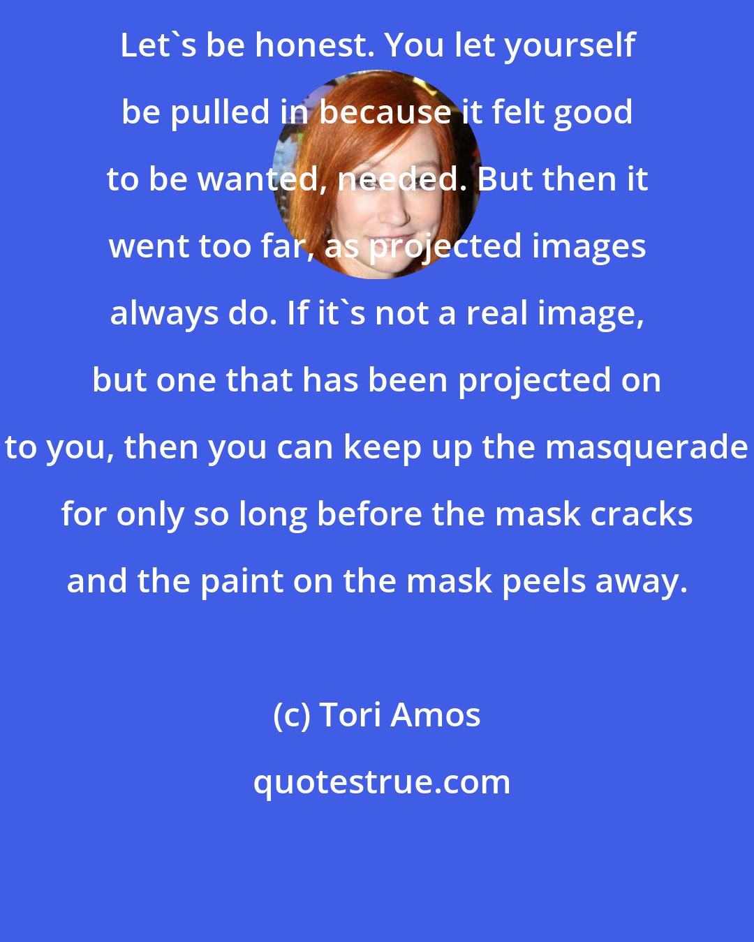 Tori Amos: Let's be honest. You let yourself be pulled in because it felt good to be wanted, needed. But then it went too far, as projected images always do. If it's not a real image, but one that has been projected on to you, then you can keep up the masquerade for only so long before the mask cracks and the paint on the mask peels away.