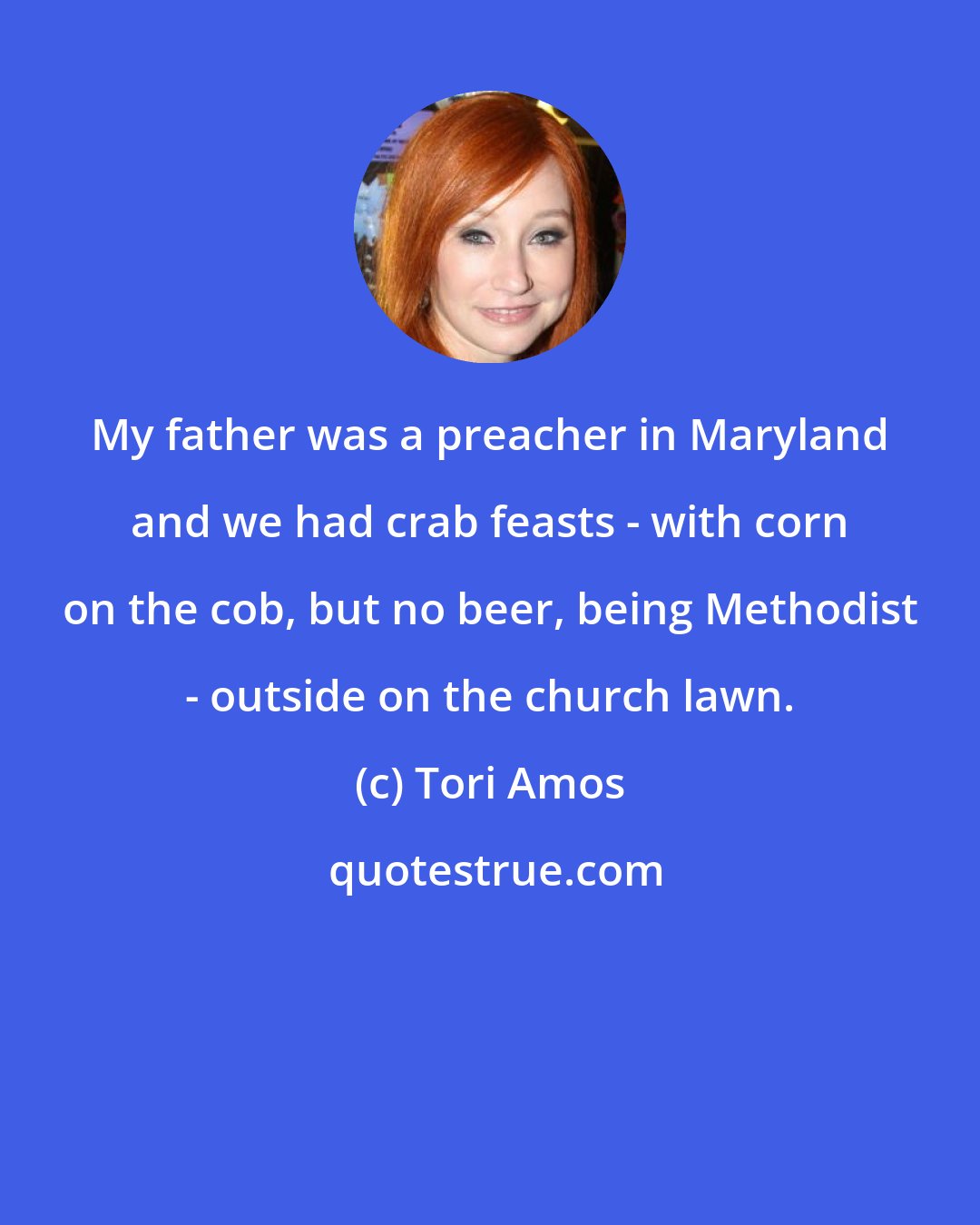 Tori Amos: My father was a preacher in Maryland and we had crab feasts - with corn on the cob, but no beer, being Methodist - outside on the church lawn.