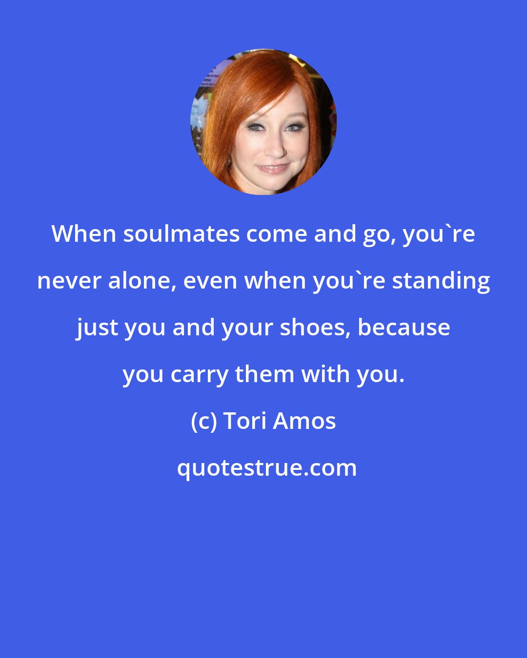 Tori Amos: When soulmates come and go, you're never alone, even when you're standing just you and your shoes, because you carry them with you.