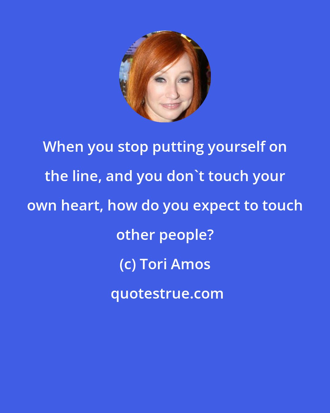 Tori Amos: When you stop putting yourself on the line, and you don't touch your own heart, how do you expect to touch other people?