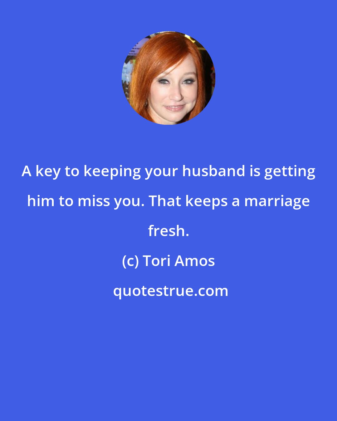 Tori Amos: A key to keeping your husband is getting him to miss you. That keeps a marriage fresh.