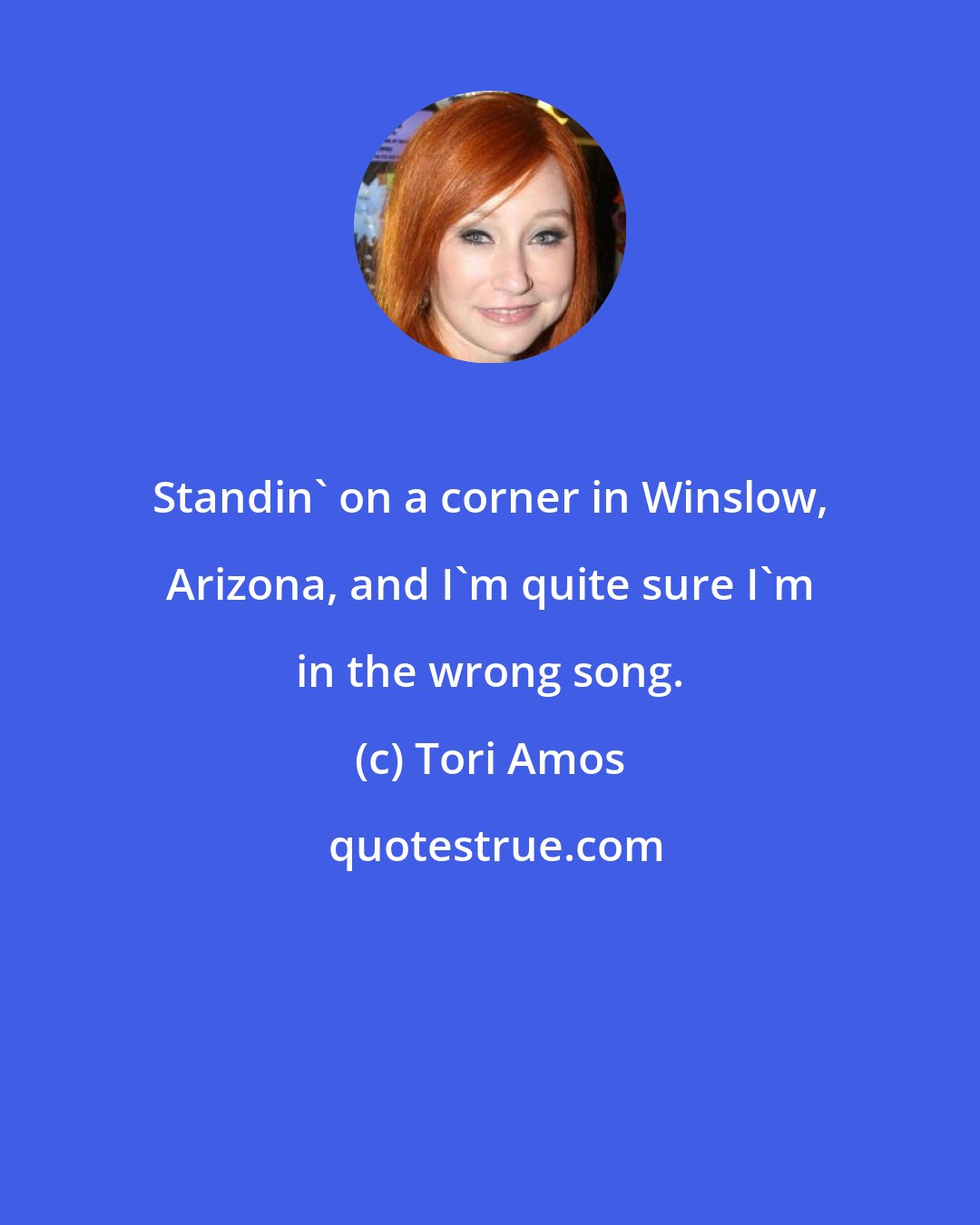 Tori Amos: Standin' on a corner in Winslow, Arizona, and I'm quite sure I'm in the wrong song.
