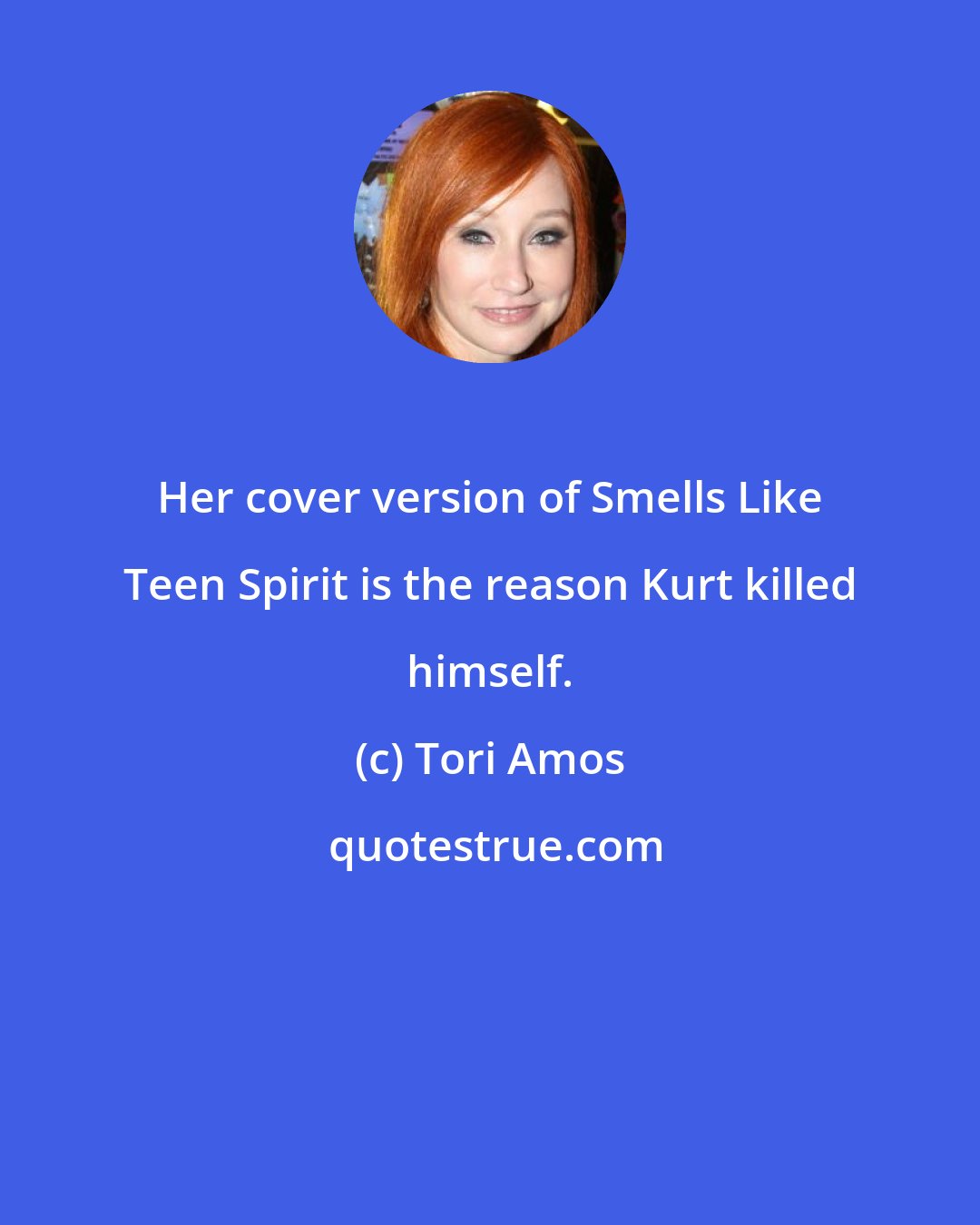 Tori Amos: Her cover version of Smells Like Teen Spirit is the reason Kurt killed himself.