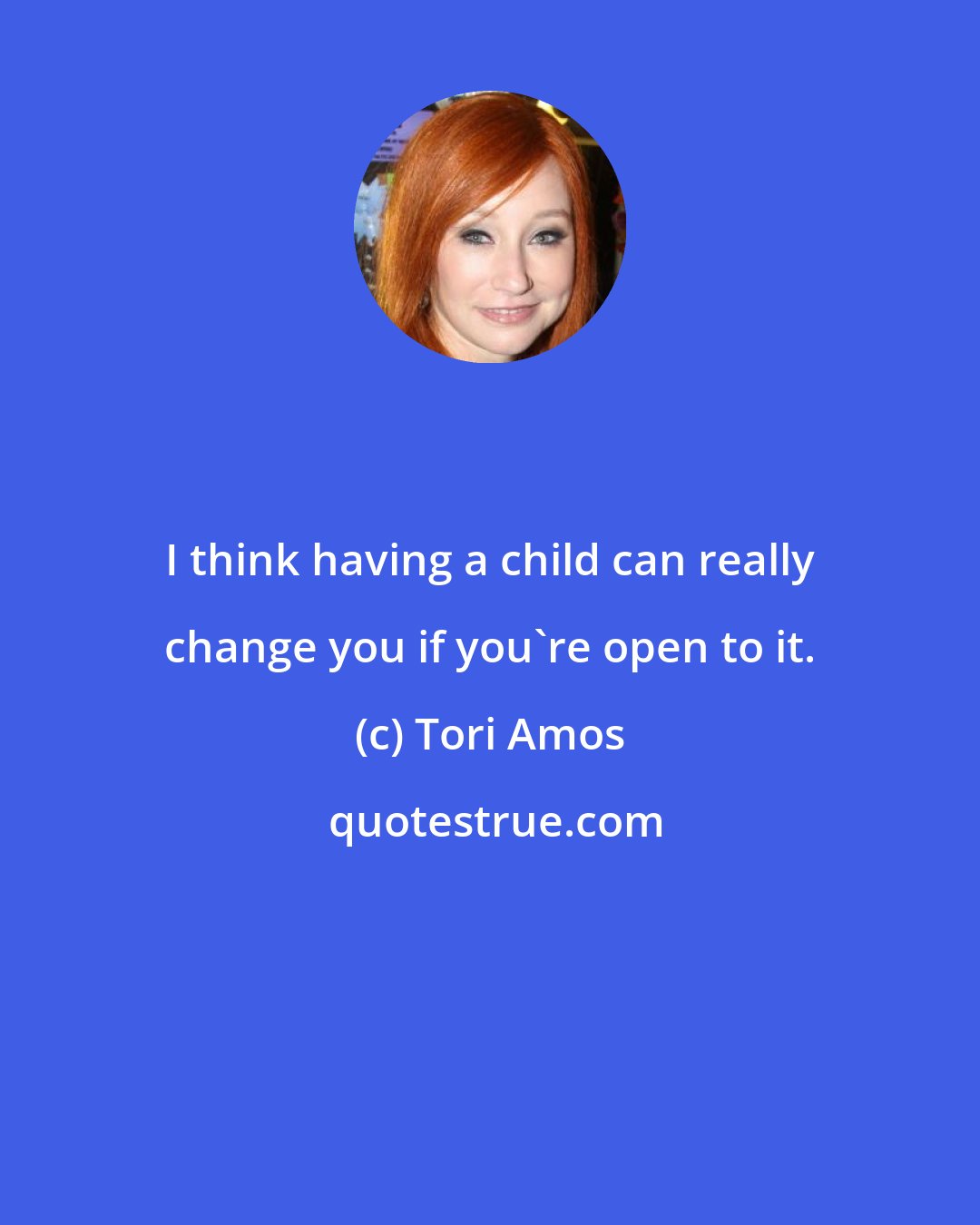 Tori Amos: I think having a child can really change you if you're open to it.