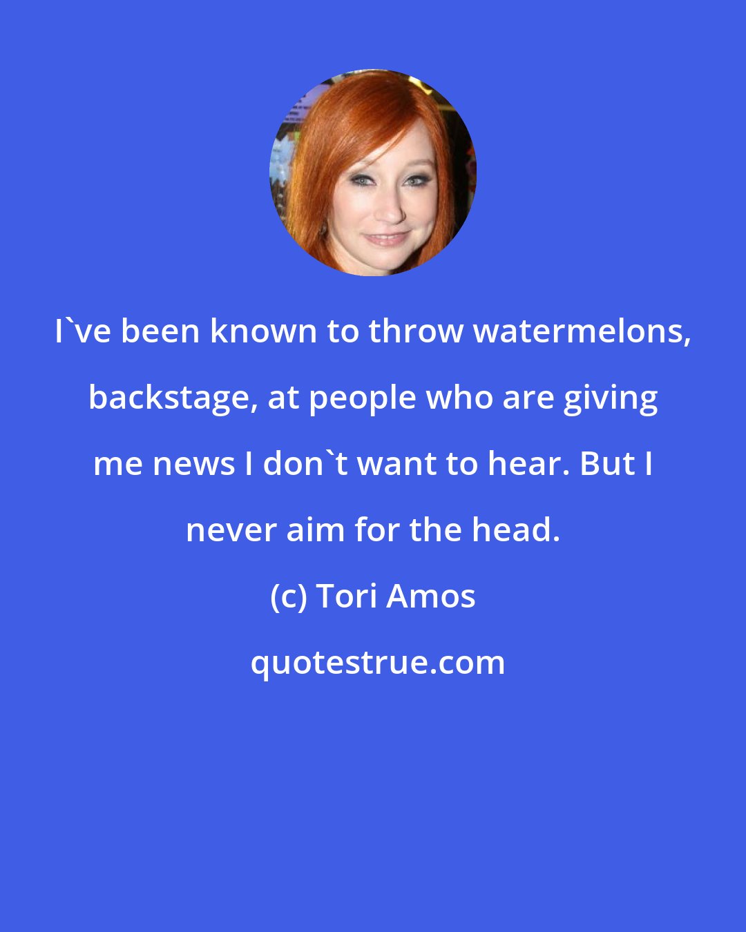 Tori Amos: I've been known to throw watermelons, backstage, at people who are giving me news I don't want to hear. But I never aim for the head.