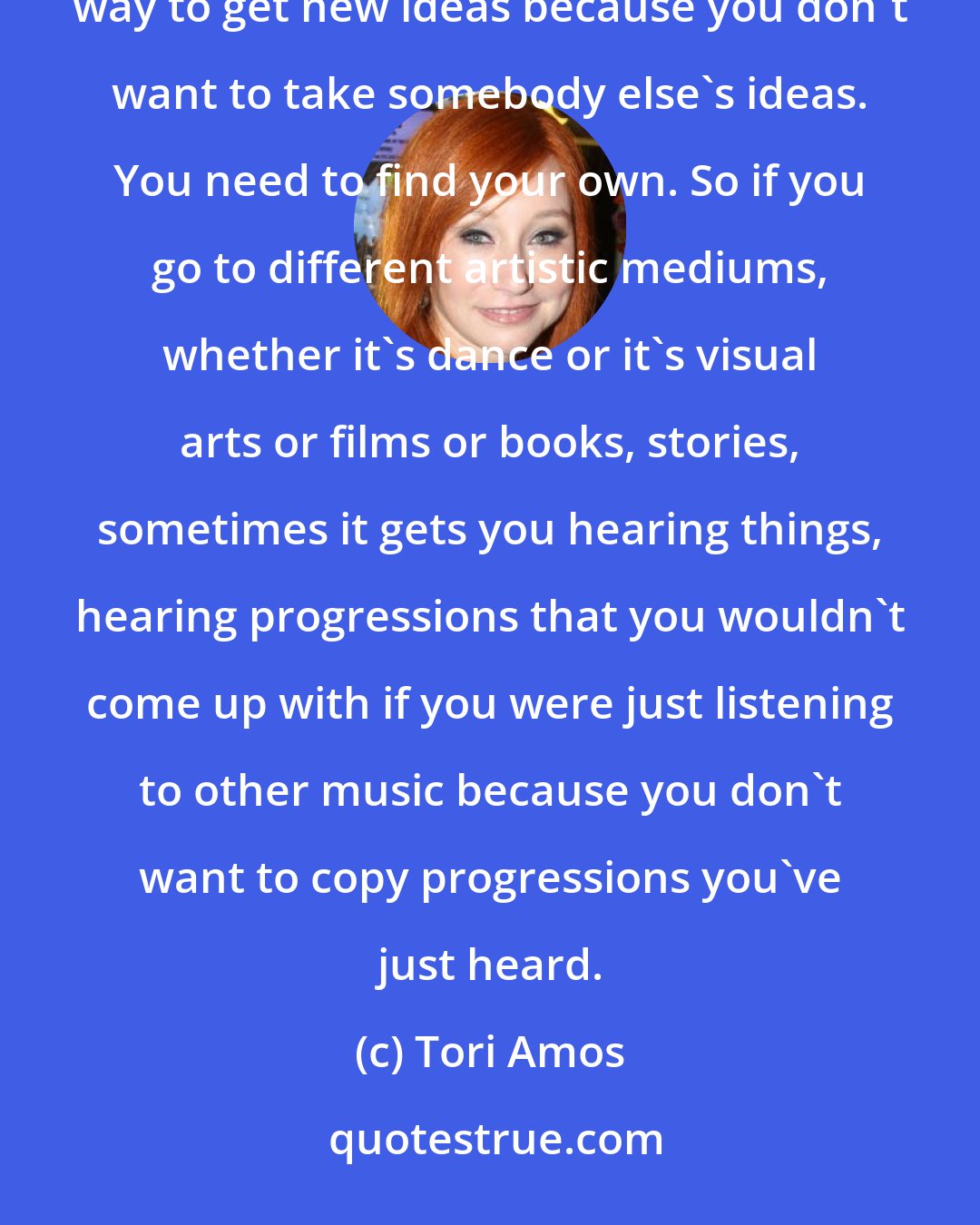 Tori Amos: Sometimes listening to music can motivate you. It can. But if you're a musician, that isn't always the way to get new ideas because you don't want to take somebody else's ideas. You need to find your own. So if you go to different artistic mediums, whether it's dance or it's visual arts or films or books, stories, sometimes it gets you hearing things, hearing progressions that you wouldn't come up with if you were just listening to other music because you don't want to copy progressions you've just heard.