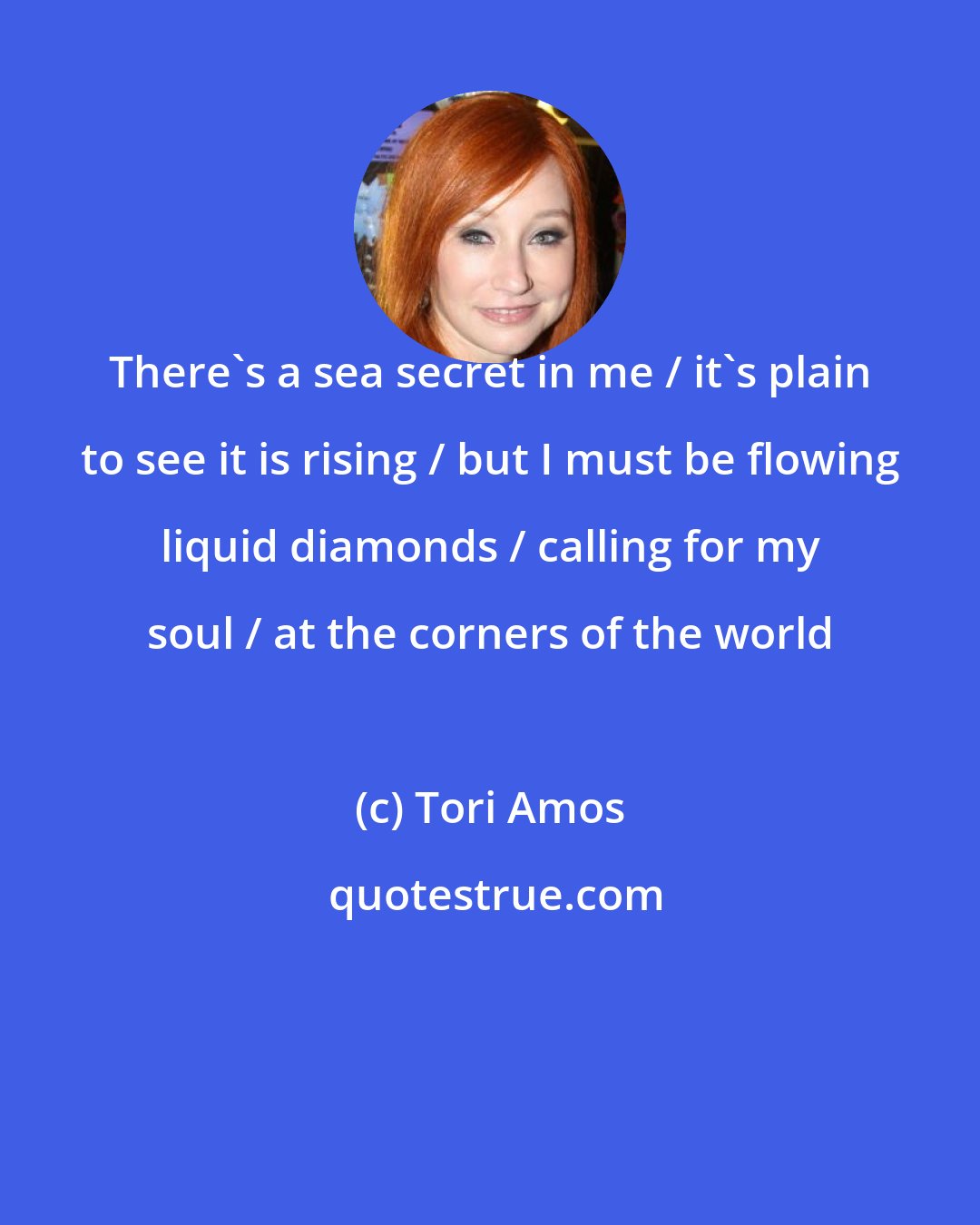 Tori Amos: There's a sea secret in me / it's plain to see it is rising / but I must be flowing liquid diamonds / calling for my soul / at the corners of the world