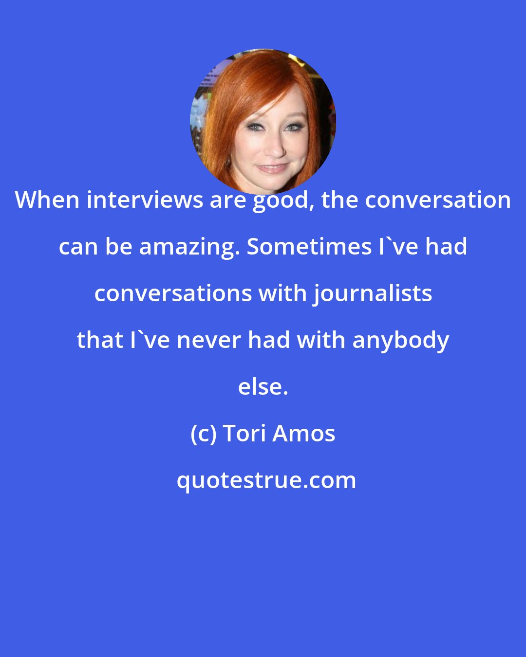 Tori Amos: When interviews are good, the conversation can be amazing. Sometimes I've had conversations with journalists that I've never had with anybody else.