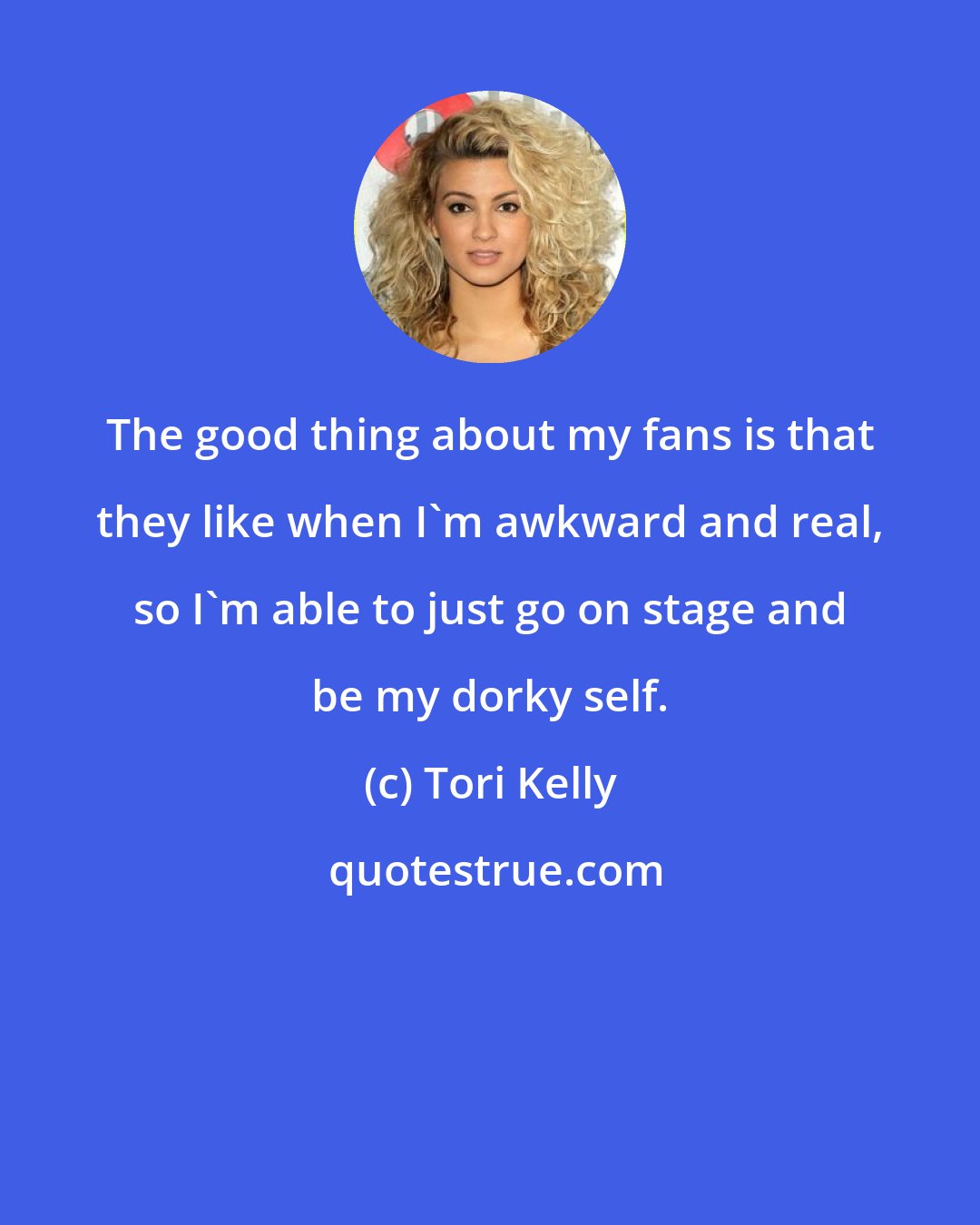 Tori Kelly: The good thing about my fans is that they like when I'm awkward and real, so I'm able to just go on stage and be my dorky self.