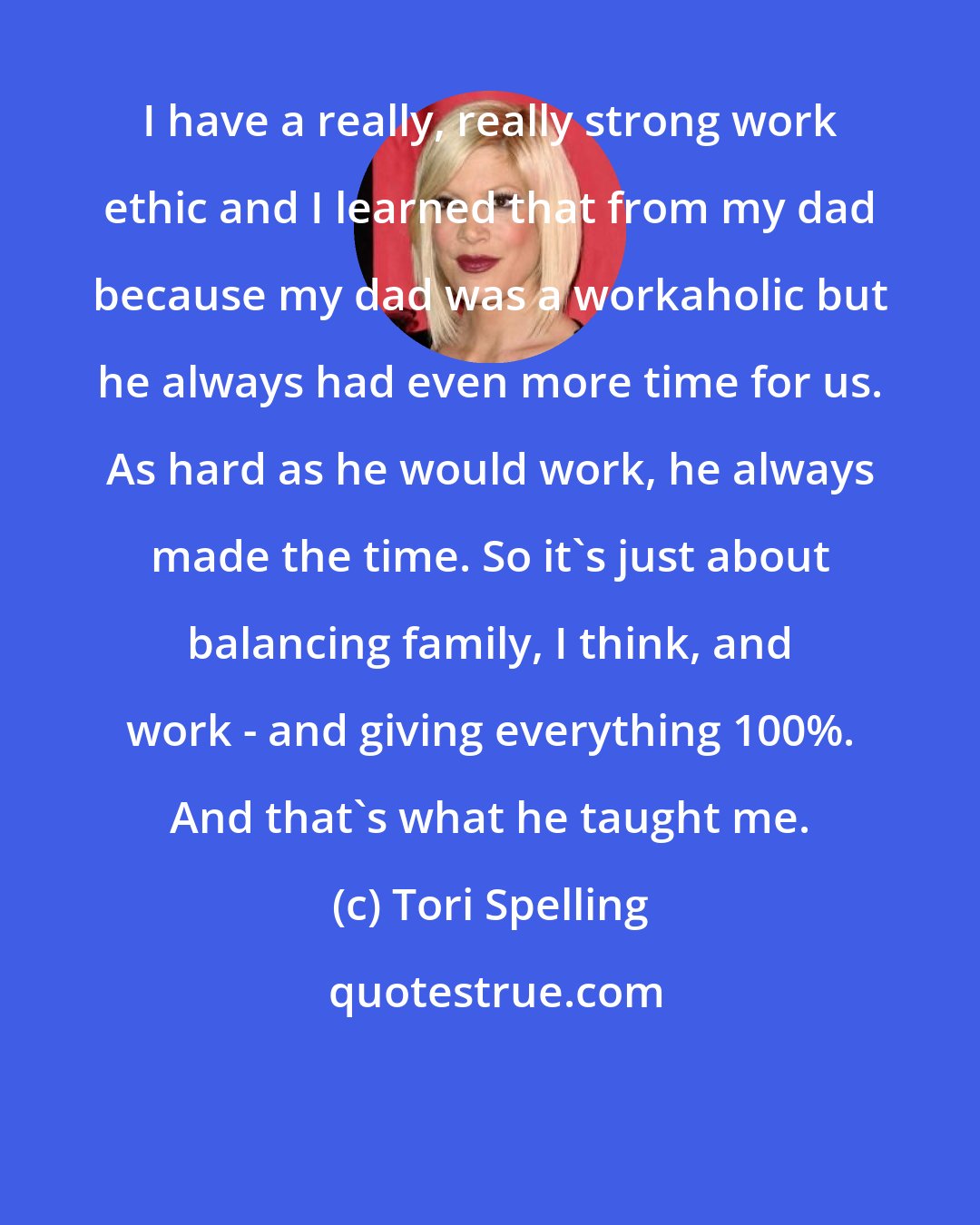 Tori Spelling: I have a really, really strong work ethic and I learned that from my dad because my dad was a workaholic but he always had even more time for us. As hard as he would work, he always made the time. So it's just about balancing family, I think, and work - and giving everything 100%. And that's what he taught me.