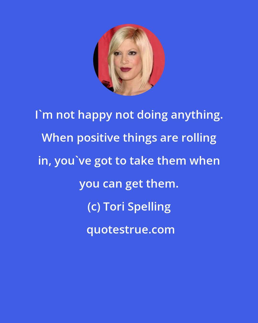 Tori Spelling: I'm not happy not doing anything. When positive things are rolling in, you've got to take them when you can get them.