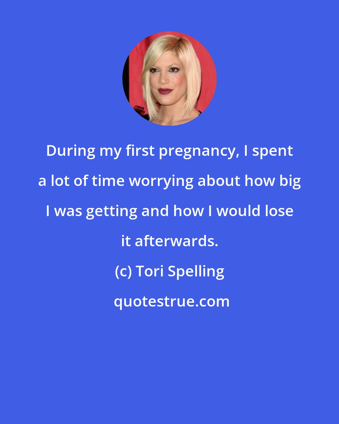 Tori Spelling: During my first pregnancy, I spent a lot of time worrying about how big I was getting and how I would lose it afterwards.