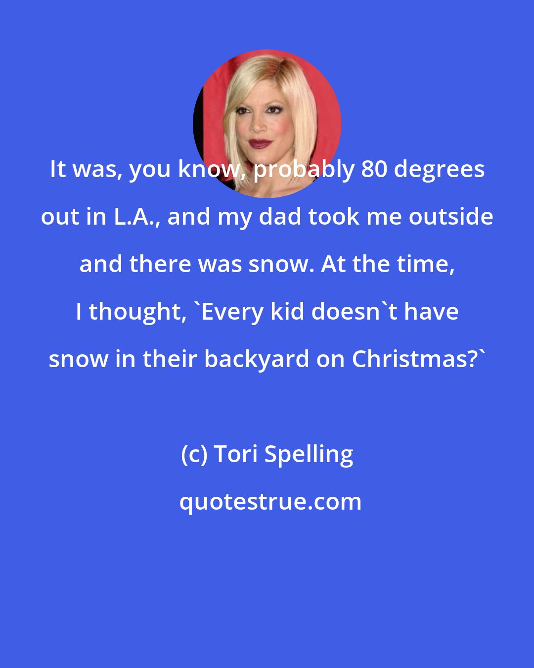 Tori Spelling: It was, you know, probably 80 degrees out in L.A., and my dad took me outside and there was snow. At the time, I thought, 'Every kid doesn't have snow in their backyard on Christmas?'