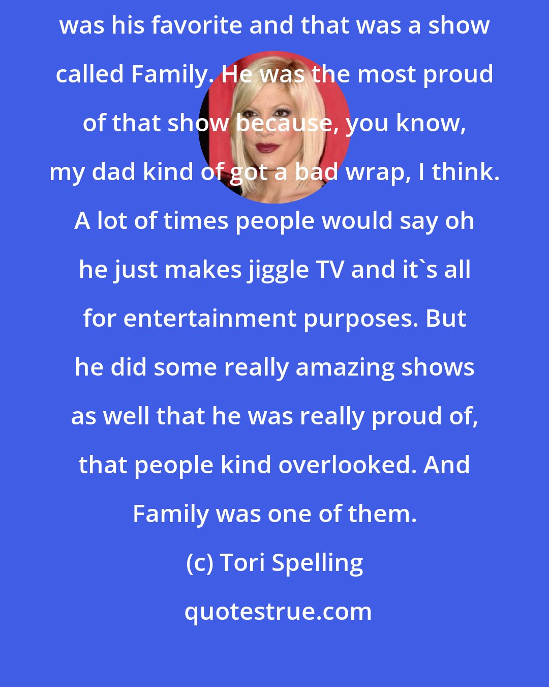 Tori Spelling: My favorite show of my father Aaron Spelling is probably a show that was his favorite and that was a show called Family. He was the most proud of that show because, you know, my dad kind of got a bad wrap, I think. A lot of times people would say oh he just makes jiggle TV and it's all for entertainment purposes. But he did some really amazing shows as well that he was really proud of, that people kind overlooked. And Family was one of them.